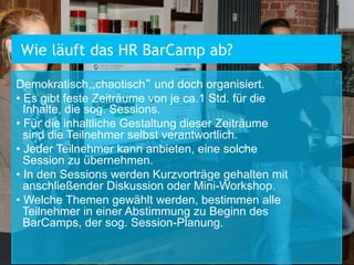 Demokratisch,„chaotisch“ und doch organisiert.
• Es gibt feste Zeiträume von je ca.1 Std. für die
Inhalte, die sog. Sessions.
• Für die inhaltliche Gestaltung dieser Zeiträume
sind die Teilnehmer selbst verantwortlich.
• Jeder Teilnehmer kann anbieten, eine solche
Session zu übernehmen.
• In den Sessions werden Kurzvorträge gehalten mit
anschließender Diskussion oder Mini-Workshop.
• Welche Themen gewählt werden, bestimmen alle
Teilnehmer in einer Abstimmung zu Beginn des
BarCamps, der sog. Session-Planung.
Wie läuft das HR BarCamp ab?
 