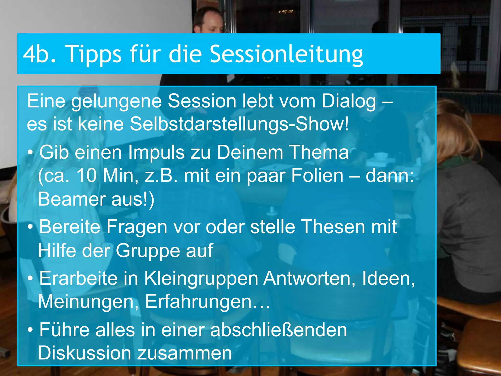 4b. Tipps für die Sessionleitung
Eine gelungene Session lebt vom Dialog –
es ist keine Selbstdarstellungs-Show!
•  Gib einen Impuls zu Deinem Thema
(ca. 10 Min, z.B. mit ein paar Folien – dann:
Beamer aus!)
•  Bereite Fragen vor oder stelle Thesen mit
Hilfe der Gruppe auf
•  Erarbeite in Kleingruppen Antworten, Ideen,
Meinungen, Erfahrungen…
•  Führe alles in einer abschließenden
Diskussion zusammen

 