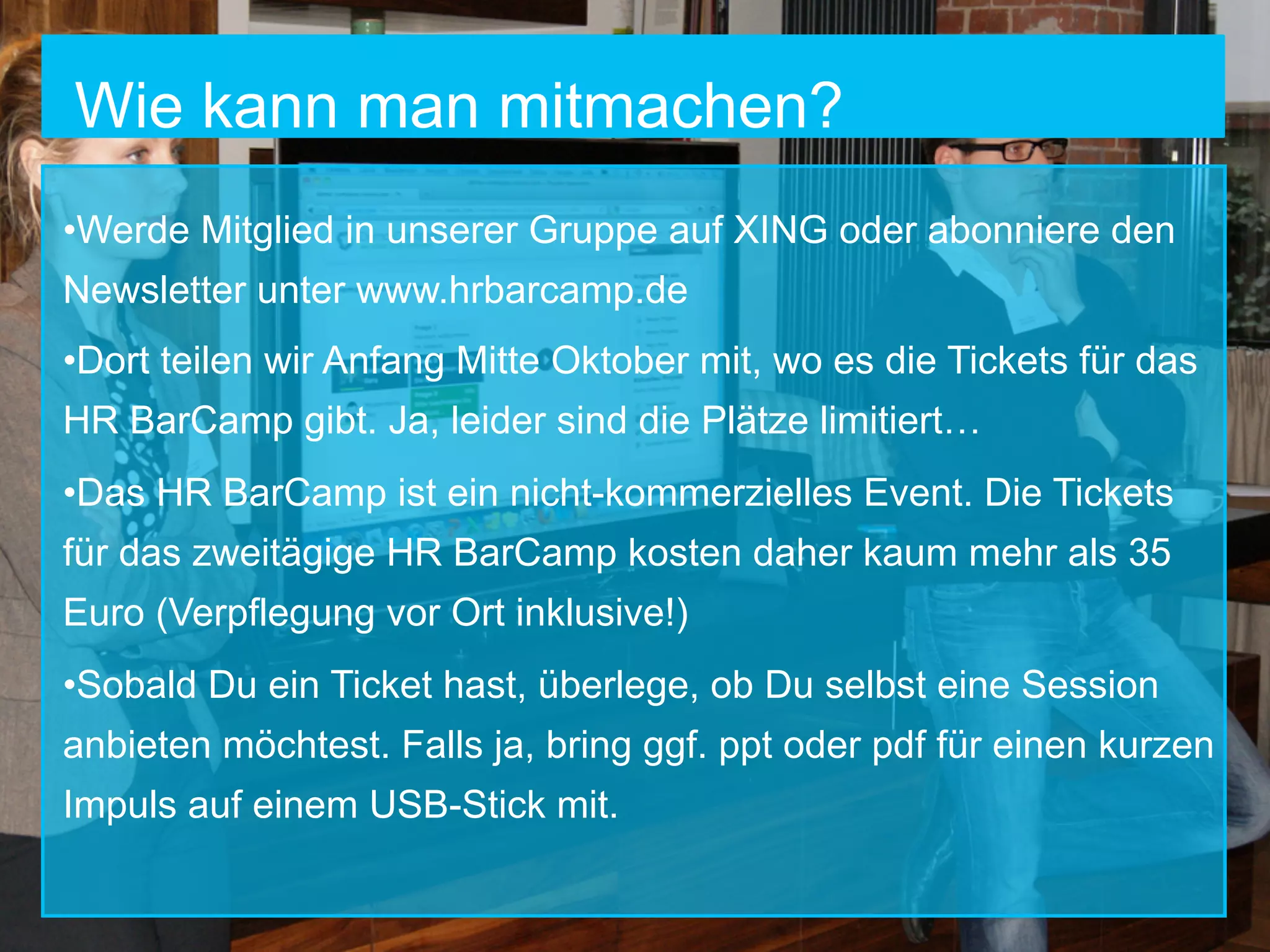 Wie kann man mitmachen?
• Werde Mitglied in unserer Gruppe auf XING oder abonniere den
Newsletter unter www.hrbarcamp.de
• Dort teilen wir Anfang Mitte Oktober mit, wo es die Tickets für das
HR BarCamp gibt. Ja, leider sind die Plätze limitiert…
• Das HR BarCamp ist ein nicht-kommerzielles Event. Die Tickets
für das zweitägige HR BarCamp kosten daher kaum mehr als 35
Euro (Verpflegung vor Ort inklusive!)
• Sobald Du ein Ticket hast, überlege, ob Du selbst eine Session
anbieten möchtest. Falls ja, bring ggf. ppt oder pdf für einen kurzen
Impuls auf einem USB-Stick mit.

 