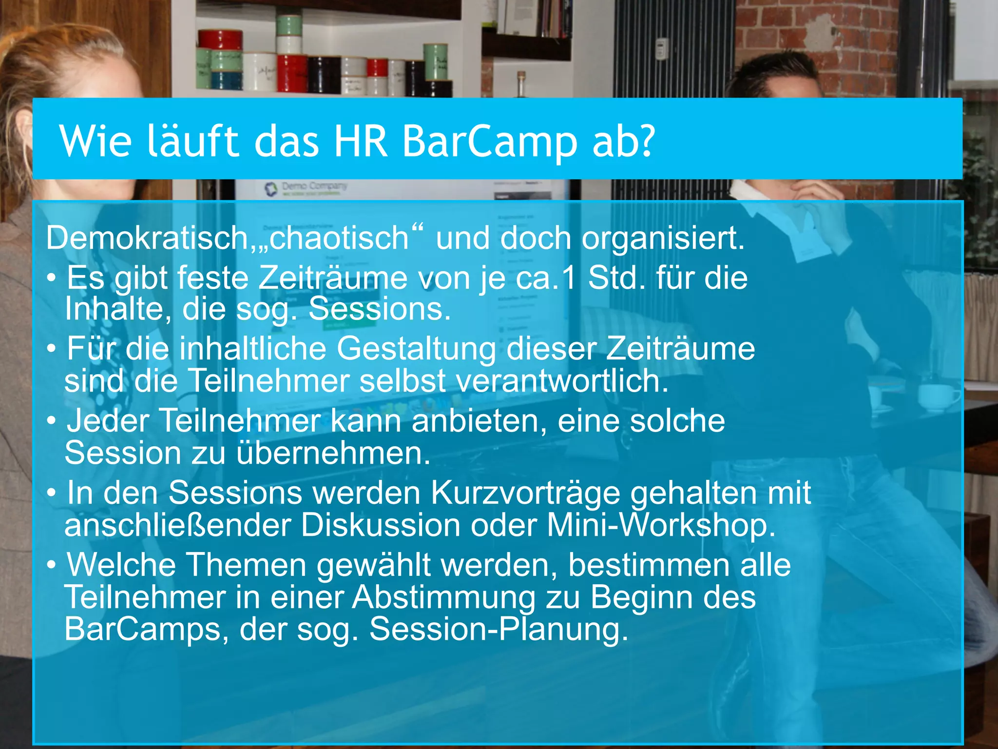 Wie läuft das HR BarCamp ab?
Demokratisch,„chaotisch“ und doch organisiert.
•  Es gibt feste Zeiträume von je ca.1 Std. für die
Inhalte, die sog. Sessions.
•  Für die inhaltliche Gestaltung dieser Zeiträume
sind die Teilnehmer selbst verantwortlich.
•  Jeder Teilnehmer kann anbieten, eine solche
Session zu übernehmen.
•  In den Sessions werden Kurzvorträge gehalten mit
anschließender Diskussion oder Mini-Workshop.
•  Welche Themen gewählt werden, bestimmen alle
Teilnehmer in einer Abstimmung zu Beginn des
BarCamps, der sog. Session-Planung.

 
