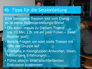 4b. Tipps für die Sessionleitung
Eine gelungene Session lebt vom Dialog –
es ist keine Selbstdarstellungs-Show!
•  Gib einen Impuls zu Deinem Thema
(ca. 10 Min, z.B. mit ein paar Folien – dann:
Beamer aus!)
•  Bereite Fragen vor oder stelle Thesen mit
Hilfe der Gruppe auf
•  Erarbeite in Kleingruppen Antworten, Ideen,
Meinungen, Erfahrungen…
•  Führe alles in einer abschließenden
Diskussion zusammen

 