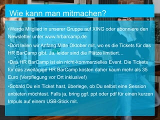 Wie kann man mitmachen?
• Werde Mitglied in unserer Gruppe auf XING oder abonniere den
Newsletter unter www.hrbarcamp.de
• Dort teilen wir Anfang Mitte Oktober mit, wo es die Tickets für das
HR BarCamp gibt. Ja, leider sind die Plätze limitiert…
• Das HR BarCamp ist ein nicht-kommerzielles Event. Die Tickets
für das zweitägige HR BarCamp kosten daher kaum mehr als 35
Euro (Verpflegung vor Ort inklusive!)
• Sobald Du ein Ticket hast, überlege, ob Du selbst eine Session
anbieten möchtest. Falls ja, bring ggf. ppt oder pdf für einen kurzen
Impuls auf einem USB-Stick mit.

 