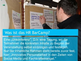 Was ist das HR BarCamp?
Eine „Unkonferenz“. D.h. eine Tagung, wo die
Teilnehmer die konkreten Inhalte zu Beginn der
Veranstaltung selbst einbringen und festlegen.
Nur der inhaltliche Rahmen steht bereits zuvor fest,
hier: „Innovative Personalarbeit in den Zeiten von
Social Media und Fachkräftemangel.“

 