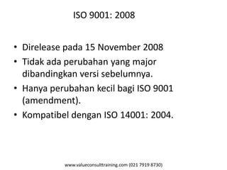 www.valueconsulttraining.com (021 7919 8730)
ISO 9001: 2008
• Direlease pada 15 November 2008
• Tidak ada perubahan yang major
dibandingkan versi sebelumnya.
• Hanya perubahan kecil bagi ISO 9001
(amendment).
• Kompatibel dengan ISO 14001: 2004.
 