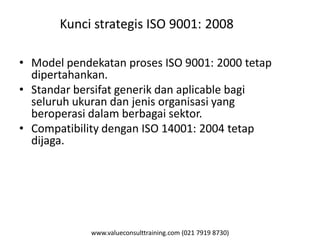 www.valueconsulttraining.com (021 7919 8730)
Kunci strategis ISO 9001: 2008
• Model pendekatan proses ISO 9001: 2000 tetap
dipertahankan.
• Standar bersifat generik dan aplicable bagi
seluruh ukuran dan jenis organisasi yang
beroperasi dalam berbagai sektor.
• Compatibility dengan ISO 14001: 2004 tetap
dijaga.
 