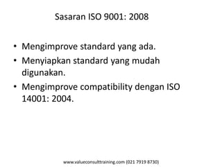 www.valueconsulttraining.com (021 7919 8730)
Sasaran ISO 9001: 2008
• Mengimprove standard yang ada.
• Menyiapkan standard yang mudah
digunakan.
• Mengimprove compatibility dengan ISO
14001: 2004.
 