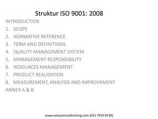 www.valueconsulttraining.com (021 7919 8730)
Struktur ISO 9001: 2008
INTRODUCTION
1. SCOPE
2. NORMATIVE REFERENCE
3. TERM AND DEFINITIONS
4. QUALITY MANAGEMENT SYSTEM
5. MANAGEMENT RESPONSIBILITY
6. RESOURCES MANAGEMENT
7. PRODUCT REALIZATION
8. MEASUREMENT, ANALYSIS AND IMPROVEMENT
ANNEX A & B
 