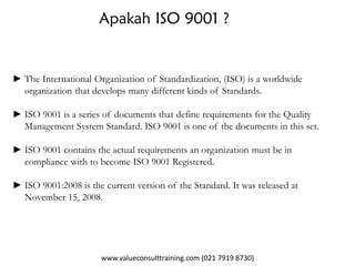 www.valueconsulttraining.com (021 7919 8730)
Apakah ISO 9001 ?
► The International Organization of Standardization, (ISO) is a worldwide
organization that develops many different kinds of Standards.
► ISO 9001 is a series of documents that define requirements for the Quality
Management System Standard. ISO 9001 is one of the documents in this set.
► ISO 9001 contains the actual requirements an organization must be in
compliance with to become ISO 9001 Registered.
► ISO 9001:2008 is the current version of the Standard. It was released at
November 15, 2008.
 