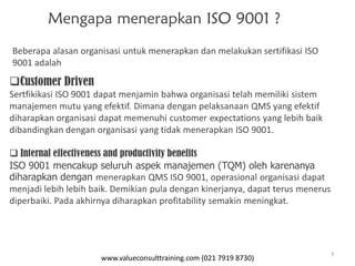 www.valueconsulttraining.com (021 7919 8730)
3
Mengapa menerapkan ISO 9001 ?
Customer Driven
Sertfikikasi ISO 9001 dapat menjamin bahwa organisasi telah memiliki sistem
manajemen mutu yang efektif. Dimana dengan pelaksanaan QMS yang efektif
diharapkan organisasi dapat memenuhi customer expectations yang lebih baik
dibandingkan dengan organisasi yang tidak menerapkan ISO 9001.
 Internal effectiveness and productivity benefits
ISO 9001 mencakup seluruh aspek manajemen (TQM) oleh karenanya
diharapkan dengan menerapkan QMS ISO 9001, operasional organisasi dapat
menjadi lebih lebih baik. Demikian pula dengan kinerjanya, dapat terus menerus
diperbaiki. Pada akhirnya diharapkan profitability semakin meningkat.
Beberapa alasan organisasi untuk menerapkan dan melakukan sertifikasi ISO
9001 adalah
 