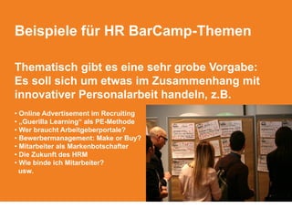 Beispiele für HR BarCamp-Themen
Thematisch gibt es eine sehr grobe Vorgabe:
Es soll sich um etwas im Zusammenhang mit
innovativer Personalarbeit handeln, z.B.
• Online Advertisement im Recruiting
• „Guerilla Learning“ als PE-Methode
• Wer braucht Arbeitgeberportale?
• Bewerbermanagement: Make or Buy?
• Mitarbeiter als Markenbotschafter
• Die Zukunft des HRM
• Wie binde ich Mitarbeiter?
usw.
 