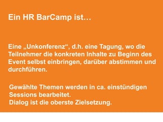 Ein HR BarCamp ist…
Eine „Unkonferenz“, d.h. eine Tagung, wo die
Teilnehmer die konkreten Inhalte zu Beginn des
Event selbst einbringen, darüber abstimmen und
durchführen.
Gewählte Themen werden in ca. einstündigen
Sessions bearbeitet.
Dialog ist die oberste Zielsetzung.
 