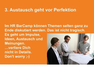 3. Austausch geht vor Perfektion
Im HR BarCamp können Themen selten ganz zu
Ende diskutiert werden. Das ist nicht tragisch.
Es geht um Impulse,
Ideen, Austausch und
Meinungen.
…verliere Dich
nicht in Details.
Don't worry ;-)
 