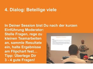 4. Dialog: Beteilige viele
In Deiner Session bist Du nach der kurzen
Einführung Moderator:
Stelle Fragen, rege zu
kleinen Teamarbeiten
an, sammle Resultate
ein, halte Ergebnisse
am Flipchart fest…
Tipp: Überlege Dir
3 - 4 gute Fragen!
 