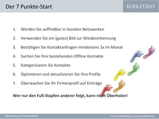 Der 7 Punkte-StartWerden Sie auffindbar in Sozialen Netzwerken Verwenden Sie ein (gutes) Bild zur Wiedererkennung Bestätigen Sie Kontaktanfragen mindestens 1x im Monat Suchen Sie Ihre bestehenden Offline Kontakte Kategorisieren Sie Kontakte Optimieren und aktualisieren Sie Ihre Profile Überwachen Sie Ihr Firmenprofil auf Einträge Wer nur den Fuß-Stapfen anderer folgt, kann nicht Überholen!
