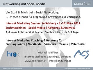 Networking mit Social MediaViel Spaß & Erfolg beim Social Networking!... Ich stehe Ihnen für Fragen und Antworten zur Verfügung.Internet Marketing Seminar in Salzburg - 8.-10. März 2011 Suchmaschinen | Social Media | AdWords & Analytics Auf www.kohlfuerst.at buchen Sie Ihren Platz für 1-3 Tage Internet Marketing Coaching & Beratung für Führungskräfte | Vorstände | Visionäre | Teams | Mitarbeiter Michael Kohlfürst  Internet Marketing Coaching & Beratungwww.kohlfuerst.at – info@kohlfuerst.at