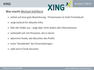 XINGWas macht Michael Kohlfürstachtet auf eine gute Bezeichnung - Firmenname ist nicht Firmenbuch sorgt laufend für aktuelle Infos füllt alle Felder aus - zeigt aber nicht Jedem alle Informationen verknüpft sich mit Personen, die er kennt abonniert Feeds, wie Besucher des Profils nutzt "Handshake" bei Veranstaltungen Lädt sich V-Cards herunter 