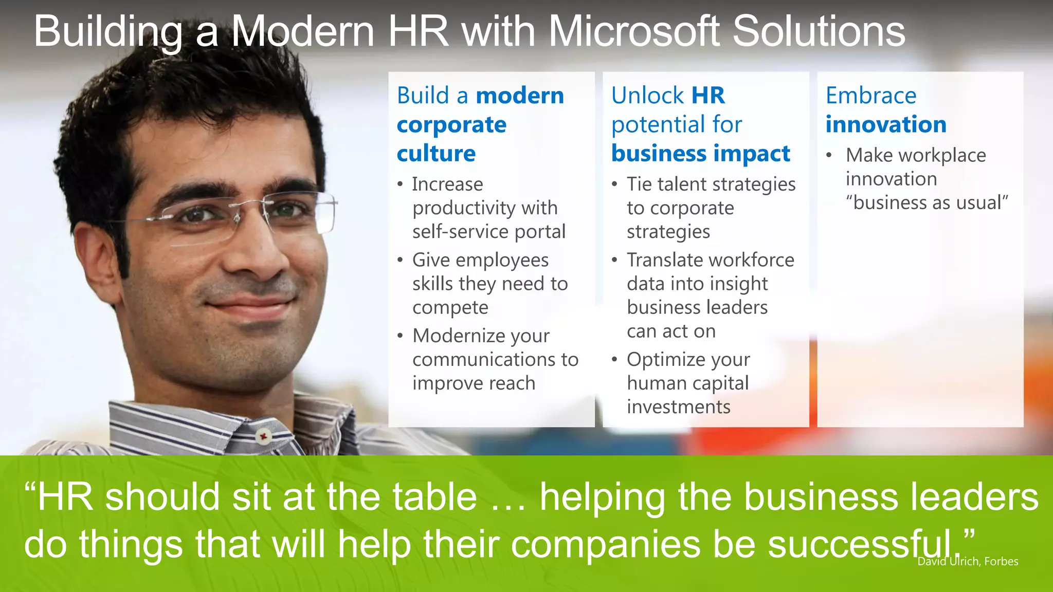 Embrace
innovation
• Make workplace
innovation
―business as usual‖
Unlock HR
potential for
business impact
• Tie talent strategies
to corporate
strategies
• Translate workforce
data into insight
business leaders
can act on
• Optimize your
human capital
investments
Build a modern
corporate
culture
• Increase
productivity with
self-service portal
• Give employees
skills they need to
compete
• Modernize your
communications to
improve reach
Building a Modern HR with Microsoft Solutions
10
“HR should sit at the table … helping the business leaders
do things that will help their companies be successful.”David Ulrich, Forbes
 