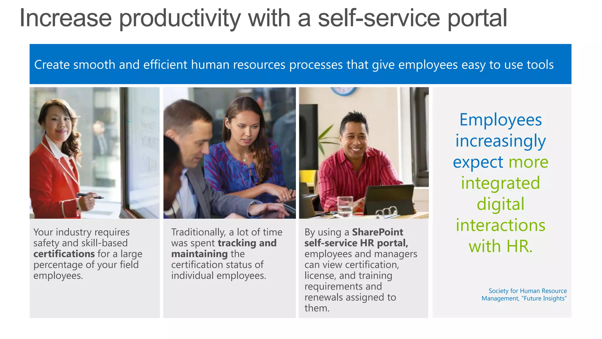Increase productivity with a self-service portal
Create smooth and efficient human resources processes that give employees easy to use tools
By using a SharePoint
self-service HR portal,
employees and managers
can view certification,
license, and training
requirements and
renewals assigned to
them.
Your industry requires
safety and skill-based
certifications for a large
percentage of your field
employees.
Employees
increasingly
expect more
integrated
digital
interactions
with HR.
Traditionally, a lot of time
was spent tracking and
maintaining the
certification status of
individual employees.
Society for Human Resource
Management, ―Future Insights‖
 