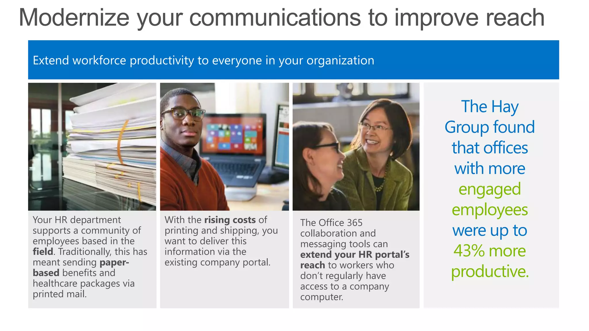 Modernize your communications to improve reach
Extend workforce productivity to everyone in your organization
With the rising costs of
printing and shipping, you
want to deliver this
information via the
existing company portal.
The Office 365
collaboration and
messaging tools can
extend your HR portal’s
reach to workers who
don‘t regularly have
access to a company
computer.
Your HR department
supports a community of
employees based in the
field. Traditionally, this has
meant sending paper-
based benefits and
healthcare packages via
printed mail.
The Hay
Group found
that offices
with more
engaged
employees
were up to
43% more
productive.
 