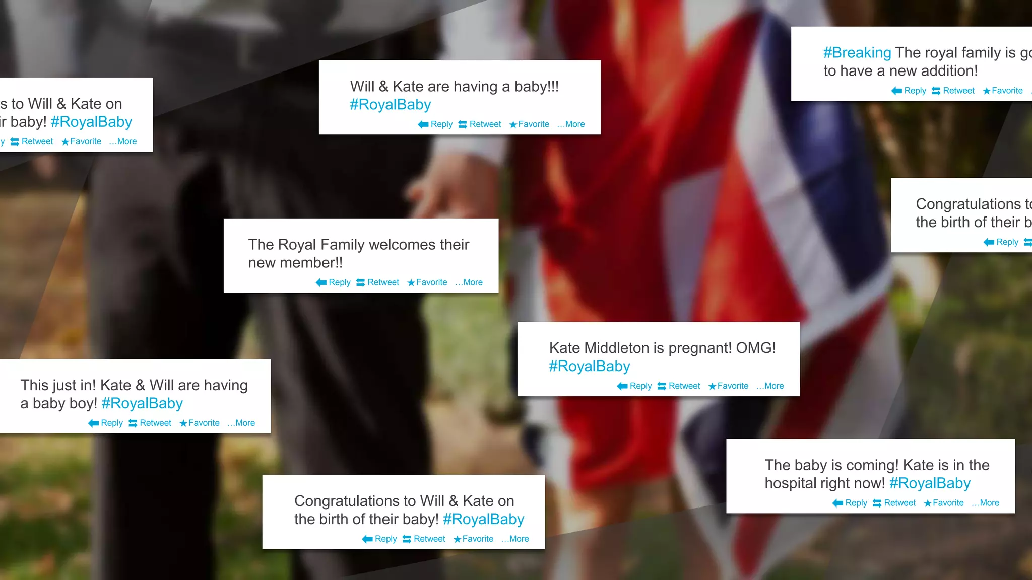 Will & Kate are having a baby!!!
#RoyalBaby
Reply Retweet Favorite …More
#Breaking The royal family is go
to have a new addition!
Reply Retweet Favorite …
The Royal Family welcomes their
new member!!
Reply Retweet Favorite …More
This just in! Kate & Will are having
a baby boy! #RoyalBaby
Reply Retweet Favorite …More
Congratulations to Will & Kate on
the birth of their baby! #RoyalBaby
Reply Retweet Favorite …More
The baby is coming! Kate is in the
hospital right now! #RoyalBaby
Reply Retweet Favorite …More
Kate Middleton is pregnant! OMG!
#RoyalBaby
Reply Retweet Favorite …More
ns to Will & Kate on
ir baby! #RoyalBaby
ly Retweet Favorite …More
Congratulations to
the birth of their b
Reply
 