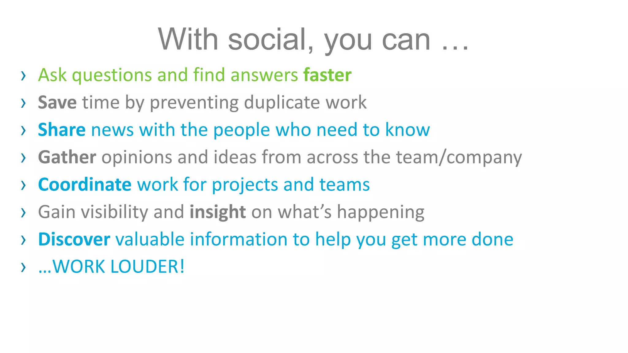 With social, you can …
› Ask questions and find answers faster
› Save time by preventing duplicate work
› Share news with the people who need to know
› Gather opinions and ideas from across the team/company
› Coordinate work for projects and teams
› Gain visibility and insight on what’s happening
› Discover valuable information to help you get more done
› …WORK LOUDER!
 