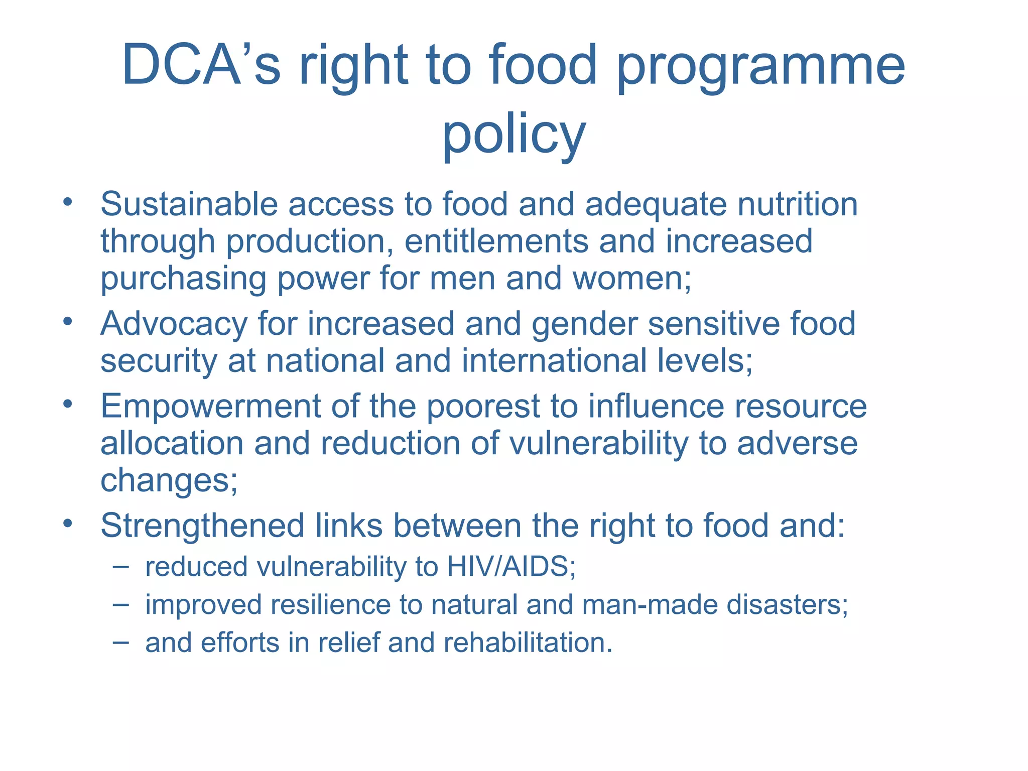 DCA’s right to food programme
policy
• Sustainable access to food and adequate nutrition
through production, entitlements and increased
purchasing power for men and women;
• Advocacy for increased and gender sensitive food
security at national and international levels;
• Empowerment of the poorest to influence resource
allocation and reduction of vulnerability to adverse
changes;
• Strengthened links between the right to food and:
– reduced vulnerability to HIV/AIDS;
– improved resilience to natural and man-made disasters;
– and efforts in relief and rehabilitation.
 
