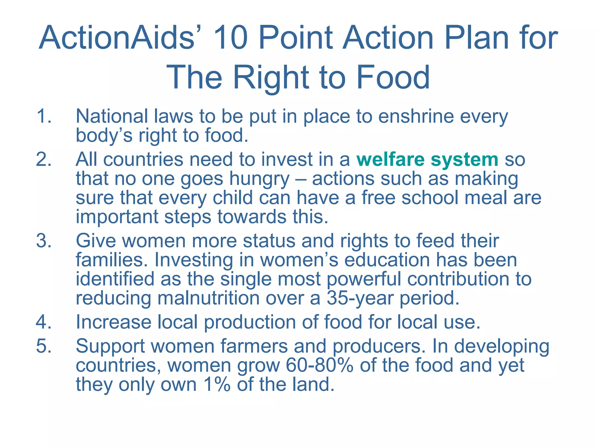 ActionAids’ 10 Point Action Plan for
The Right to Food
1. National laws to be put in place to enshrine every
body’s right to food.
2. All countries need to invest in a welfare system so
that no one goes hungry – actions such as making
sure that every child can have a free school meal are
important steps towards this.
3. Give women more status and rights to feed their
families. Investing in women’s education has been
identified as the single most powerful contribution to
reducing malnutrition over a 35-year period.
4. Increase local production of food for local use.
5. Support women farmers and producers. In developing
countries, women grow 60-80% of the food and yet
they only own 1% of the land.
 