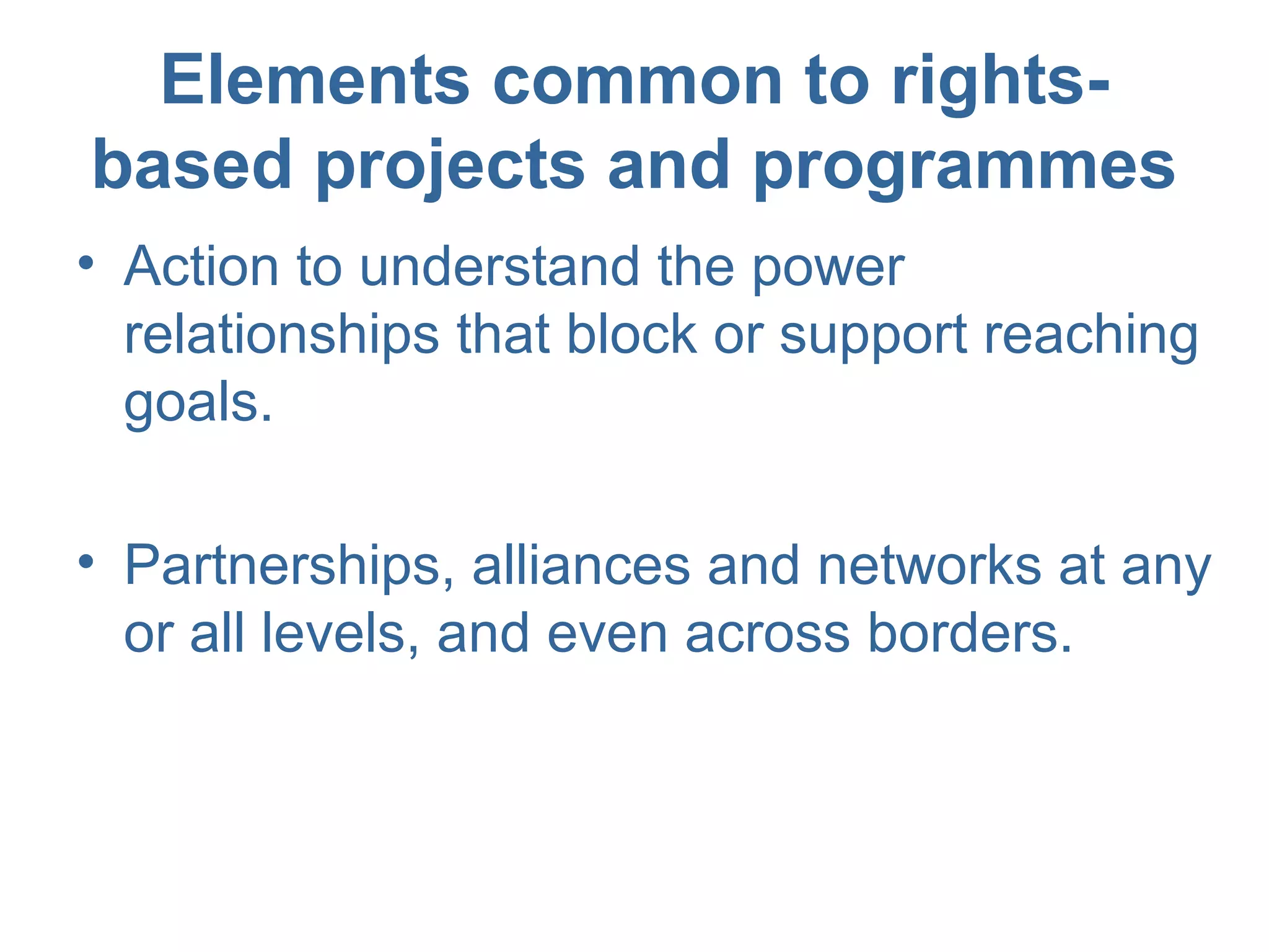 Elements common to rights-
based projects and programmes
• Action to understand the power
relationships that block or support reaching
goals.
• Partnerships, alliances and networks at any
or all levels, and even across borders.
 
