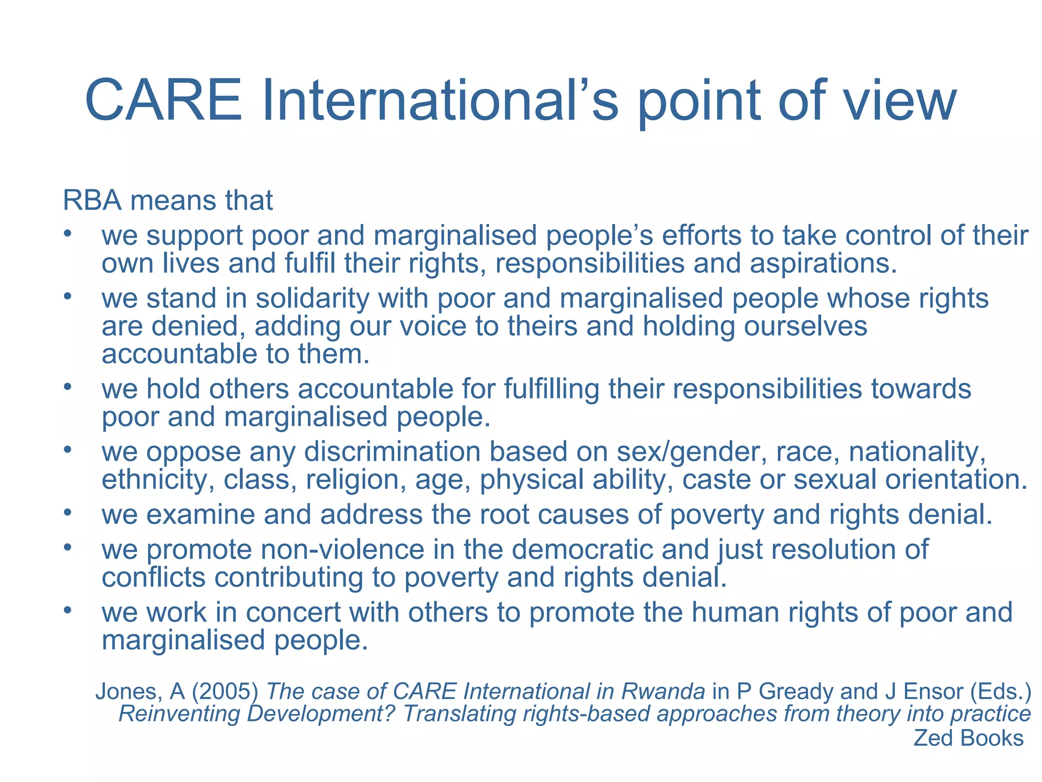 CARE International’s point of view
RBA means that
• we support poor and marginalised people’s efforts to take control of their
own lives and fulfil their rights, responsibilities and aspirations.
• we stand in solidarity with poor and marginalised people whose rights
are denied, adding our voice to theirs and holding ourselves
accountable to them.
• we hold others accountable for fulfilling their responsibilities towards
poor and marginalised people.
• we oppose any discrimination based on sex/gender, race, nationality,
ethnicity, class, religion, age, physical ability, caste or sexual orientation.
• we examine and address the root causes of poverty and rights denial.
• we promote non-violence in the democratic and just resolution of
conflicts contributing to poverty and rights denial.
• we work in concert with others to promote the human rights of poor and
marginalised people.
Jones, A (2005) The case of CARE International in Rwanda in P Gready and J Ensor (Eds.)
Reinventing Development? Translating rights-based approaches from theory into practice
Zed Books
 