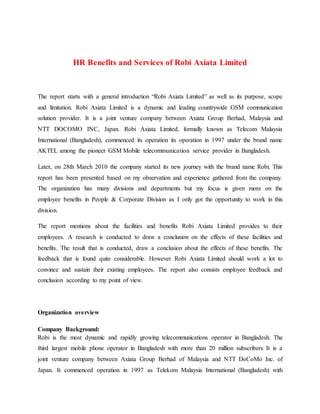 HR Benefits and Services of Robi Axiata Limited
The report starts with a general introduction “Robi Axiata Limited” as well as its purpose, scope
and limitation. Robi Axiata Limited is a dynamic and leading countrywide GSM communication
solution provider. It is a joint venture company between Axiata Group Berhad, Malaysia and
NTT DOCOMO INC, Japan. Robi Axiata Limited, formally known as Telecom Malaysia
International (Bangladesh), commenced its operation its operation in 1997 under the brand name
AKTEL among the pioneer GSM Mobile telecommunication service provider in Bangladesh.
Later, on 28th March 2010 the company started its new journey with the brand name Robi. This
report has been presented based on my observation and experience gathered from the company.
The organization has many divisions and departments but my focus is given more on the
employee benefits in People & Corporate Division as I only got the opportunity to work in this
division.
The report mentions about the facilities and benefits Robi Axiata Limited provides to their
employees. A research is conducted to draw a conclusion on the effects of these facilities and
benefits. The result that is conducted, draw a conclusion about the effects of these benefits. The
feedback that is found quite considerable. However Robi Axiata Limited should work a lot to
convince and sustain their existing employees. The report also consists employee feedback and
conclusion according to my point of view.
Organization overview
Company Background:
Robi is the most dynamic and rapidly growing telecommunications operator in Bangladesh. The
third largest mobile phone operator in Bangladesh with more than 20 million subscribers It is a
joint venture company between Axiata Group Berhad of Malaysia and NTT DoCoMo Inc. of
Japan. It commenced operation in 1997 as Telekom Malaysia International (Bangladesh) with
 
