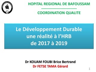 Le Développement Durable
une réalité à l’HRB
de 2017 à 2019
Dr KOUAM FOUBI Brice Bertrand
Dr FETSE TAMA Gérard
1
HOPITAL REGIONAL DE BAFOUSSAM
----------------------------
COORDINATION QUALITE
 
