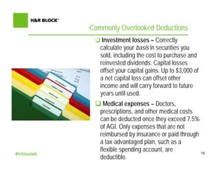 Commonly Overlooked Deductions
                  Investment losses – Correctly
                 calculate your basis in securities you
                 sold, including the cost to purchase and
                 reinvested dividends. Capital losses
                 offset your capital gains. Up to $3,000 of
                 a net capital loss can offset other
                 income and will carry forward to future
                 years until used.
                   Medical expenses – Doctors,
                 prescriptions, and other medical costs
                 can be deducted once they exceed 7.5%
                 of AGI. Only expenses that are not
                 reimbursed by insurance or paid through
                 a tax-advantaged plan, such as a
                 flexible spending account, are          10
#hrbtaxtalk
                 deductible.
 