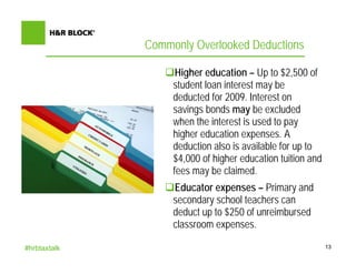Commonly Overlooked Deductions

                    Higher education – Up to $2,500 of
                   student loan interest may be
                   deducted for 2009. Interest on
                   savings bonds may be excluded
                   when the interest is used to pay
                   higher education expenses. A
                   deduction also is available for up to
                   $4,000 of higher education tuition and
                   fees may be claimed.
                   Educator expenses – Primary and
                   secondary school teachers can
                   deduct up to $250 of unreimbursed
                   classroom expenses.

#hrbtaxtalk                                                 13
 