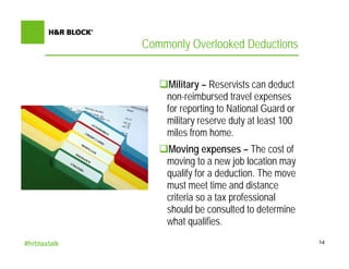 Commonly Overlooked Deductions


                   Military – Reservists can deduct
                  non-reimbursed travel expenses
                  for reporting to National Guard or
                  military reserve duty at least 100
                  miles from home.
                  Moving expenses – The cost of
                  moving to a new job location may
                  qualify for a deduction. The move
                  must meet time and distance
                  criteria so a tax professional
                  should be consulted to determine
                  what qualifies.
#hrbtaxtalk                                            14
 