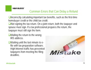 Common Errors that Can Delay a Refund
    Incorrectly calculating important tax benefits, such as the first-time
  homebuyer credit or the child tax credit.
    Not signing the tax return. On a joint return, both the taxpayer and
  spouse must sign. If a tax professional prepares the return, the
  taxpayer must still sign the form.
     Mailing the return to the wrong
    IRS address.
     Waiting until the last minute to e-
    file with tax preparation software.
    High Internet traffic has prevented
    taxpayers from meeting the filing
    deadline.

#hrbtaxtalk                                                                  16
 