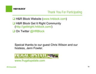 Thank You For Participating
          H&R Block Website (www.hrblock.com)
          H&R Block Get It Right Community
         (http://getitright.hrblock.com/)
          On Twitter @HRBlock



         Speical thanks to our guest Chris Wilson and our
         hostess, Jenn Fowler.



         www.frugalupstate.com

#hrbtaxtalk                                                     18
 