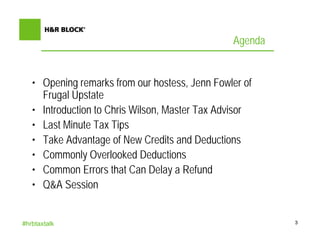 Agenda


   • Opening remarks from our hostess, Jenn Fowler of
     Frugal Upstate
   • Introduction to Chris Wilson, Master Tax Advisor
   • Last Minute Tax Tips
   • Take Advantage of New Credits and Deductions
   • Commonly Overlooked Deductions
   • Common Errors that Can Delay a Refund
   • Q&A Session


#hrbtaxtalk                                              3
 
