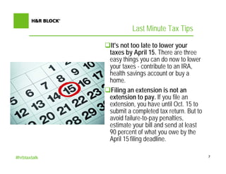 Last Minute Tax Tips

               It's not too late to lower your
              taxes by April 15. There are three
              easy things you can do now to lower
              your taxes - contribute to an IRA,
              health savings account or buy a
              home.
               Filing an extension is not an
              extension to pay. If you file an
              extension, you have until Oct. 15 to
              submit a completed tax return. But to
              avoid failure-to-pay penalties,
              estimate your bill and send at least
              90 percent of what you owe by the
              April 15 filing deadline.

#hrbtaxtalk                                           7
 
