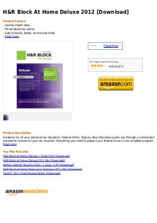 H&R Block At Home Deluxe 2012 [Download]
Product Feature
q   Quickly import data
q   Personalized tax advice
q   Sale of stocks, bonds, and mutual funds
q   Read more


                                                                    Price :
                                                                              Check Price



                                                                   Average Customer Rating

                                                                                  4.0 out of 5




Product Description
Guidance for all your personal tax situations. Federal forms. Step-by-step interviews guide you through a customized
experience relevant to your tax situation. Everything you need to prepare your federal taxes in one complete program.
Read more

You May Also Like
H&R Block At Home Deluxe + State 2012 [Download]
H&R Block At Home Deluxe 2011 Win [Download]
Norton Internet Security 2013 - 1 User / 3 PC [Download]
H&R Block At Home Premium & Business 2012 Win [Download]
TaxACT 2011 Free Federal Edition [Download]
 