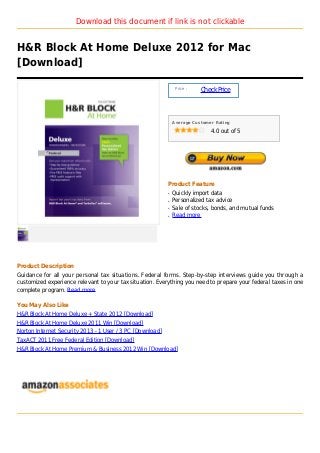 Download this document if link is not clickable


H&R Block At Home Deluxe 2012 for Mac
[Download]

                                                                Price :
                                                                          Check Price



                                                               Average Customer Rating

                                                                              4.0 out of 5




                                                           Product Feature
                                                           q   Quickly import data
                                                           q   Personalized tax advice
                                                           q   Sale of stocks, bonds, and mutual funds
                                                           q   Read more




Product Description
Guidance for all your personal tax situations. Federal forms. Step-by-step interviews guide you through a
customized experience relevant to your tax situation. Everything you need to prepare your federal taxes in one
complete program. Read more

You May Also Like
H&R Block At Home Deluxe + State 2012 [Download]
H&R Block At Home Deluxe 2011 Win [Download]
Norton Internet Security 2013 - 1 User / 3 PC [Download]
TaxACT 2011 Free Federal Edition [Download]
H&R Block At Home Premium & Business 2012 Win [Download]
 