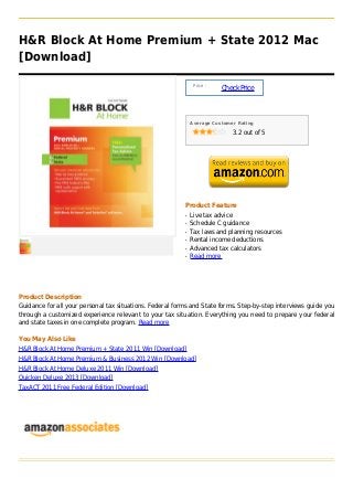 H&R Block At Home Premium + State 2012 Mac
[Download]

                                                               Price :
                                                                         Check Price



                                                              Average Customer Rating

                                                                             3.2 out of 5




                                                          Product Feature
                                                          q   Live tax advice
                                                          q   Schedule C guidance
                                                          q   Tax laws and planning resources
                                                          q   Rental income deductions
                                                          q   Advanced tax calculators
                                                          q   Read more




Product Description
Guidance for all your personal tax situations. Federal forms and State forms. Step-by-step interviews guide you
through a customized experience relevant to your tax situation. Everything you need to prepare your federal
and state taxes in one complete program. Read more

You May Also Like
H&R Block At Home Premium + State 2011 Win [Download]
H&R Block At Home Premium & Business 2012 Win [Download]
H&R Block At Home Deluxe 2011 Win [Download]
Quicken Deluxe 2013 [Download]
TaxACT 2011 Free Federal Edition [Download]
 