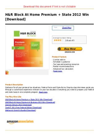Download this document if link is not clickable


H&R Block At Home Premium + State 2012 Win
[Download]

                                                               Price :
                                                                         Check Price



                                                              Average Customer Rating

                                                                             3.8 out of 5




                                                          Product Feature
                                                          q   Live tax advice
                                                          q   Schedule C guidance
                                                          q   Tax laws and planning resources
                                                          q   Rental income deductions
                                                          q   Advanced tax calculators
                                                          q   Read more




Product Description
Guidance for all your personal tax situations. Federal forms and State forms. Step-by-step interviews guide you
through a customized experience relevant to your tax situation. Everything you need to prepare your federal
and state taxes in one complete program. Read more

You May Also Like
H&R Block At Home Premium + State 2011 Win [Download]
H&R Block At Home Premium & Business 2012 Win [Download]
Quicken Deluxe 2013 [Download]
TaxACT 2011 Free Federal Edition [Download]
Wallace & Gromit's Bundle [Download]
 