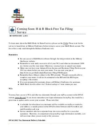 Coming Soon: H & R Block Free Tax Filing
          Service
REVIEWED DEC 2, 2012



To learn more about the H&R Block At Home® service, please see the FAQs. Please wait for the
service to launch here at Military OneSource before trying to access your H&R Block account. The
free offer is only valid through the Military OneSource site.


Reminders

              Be sure access to H&R Block software through the link provided on the Military
              OneSource website.
              Remember to wait until you receive all of your W-2s and other tax documents (1098
              etc.) before you file your return. Otherwise, you may have to amend your return.
              Make sure you have your Adjusted Gross Income and Electronic Filing Pin from your
              2011 tax return before you start your return. You can reset your pin at
              http://www.irs.gov/Individuals/Electronic-Filing-PIN-Request
              Remember that e-filing is subject to the IRS calendar. Though you maybe able to
              complete your return, it will not be submitted to the IRS until the IRS begins
              accepting e-file returns.
              If you are prompted for payment, please call Military OneSource for assistance.
              H&R Block free-file allows for 1 Federal and up to 3 state returns per user.

W2s


You may have access to W2s and other tax statements through your myPay account on the DFAS
website www.dfas.mil. If you do not remember your login information for myPay, this would be a
great time to update and re-access your account. Please note that:

              A schedule for when these tax statements will be available on myPay or mailed to
              your address, is usually posted on the DFAS website between mid-November and
              mid-December each year.
              Service members who have separated may also access myPay for a year after
              separation. Therefore, it is important to keep myPay login information available, as it
              will save time when you are ready to file you taxes.

DFAS 2012 Tax Statement Delivery Schedule
 
