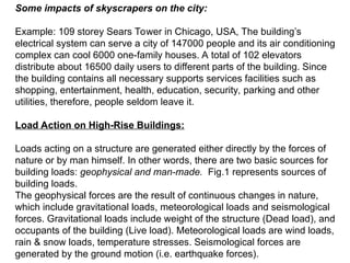 Some impacts of skyscrapers on the city:
Example: 109 storey Sears Tower in Chicago, USA, The building’s
electrical system can serve a city of 147000 people and its air conditioning
complex can cool 6000 one-family houses. A total of 102 elevators
distribute about 16500 daily users to different parts of the building. Since
the building contains all necessary supports services facilities such as
shopping, entertainment, health, education, security, parking and other
utilities, therefore, people seldom leave it.
Load Action on High-Rise Buildings:
Loads acting on a structure are generated either directly by the forces of
nature or by man himself. In other words, there are two basic sources for
building loads: geophysical and man-made. Fig.1 represents sources of
building loads.
The geophysical forces are the result of continuous changes in nature,
which include gravitational loads, meteorological loads and seismological
forces. Gravitational loads include weight of the structure (Dead load), and
occupants of the building (Live load). Meteorological loads are wind loads,
rain & snow loads, temperature stresses. Seismological forces are
generated by the ground motion (i.e. earthquake forces).
 