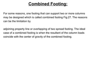 Combined Footing:
For some reasons, one footing that can support two or more columns
may be designed which is called combined footing Fig.27. The reasons
can be the limitation by
adjoining property line or overlapping of two spread footing. The ideal
case of a combined footing is when the resultant of the column loads
coincide with the center of gravity of the combined footing.
 