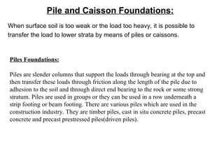 Pile and Caisson Foundations:
When surface soil is too weak or the load too heavy, it is possible to
transfer the load to lower strata by means of piles or caissons.
Piles Foundations:
Piles are slender columns that support the loads through bearing at the top and
then transfer these loads through friction along the length of the pile due to
adhesion to the soil and through direct end bearing to the rock or some strong
stratum. Piles are used in groups or they can be used in a row underneath a
strip footing or beam footing. There are various piles which are used in the
construction industry. They are timber piles, cast in situ concrete piles, precast
concrete and precast prestressed piles(driven piles).
 