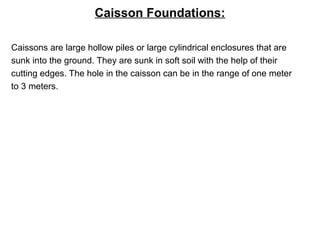 Caisson Foundations:
Caissons are large hollow piles or large cylindrical enclosures that are
sunk into the ground. They are sunk in soft soil with the help of their
cutting edges. The hole in the caisson can be in the range of one meter
to 3 meters.
 