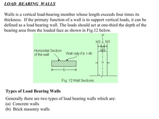 LOAD BEARING WALLS
Walls is a vertical load-bearing member whose length exceeds four times its
thickness. If the primary function of a wall is to support vertical loads, it can be
defined as a load bearing wall. The loads should act at one-third the depth of the
bearing area from the loaded face as shown in Fig.12 below.
Types of Load Bearing Walls
Generally there are two types of load bearing walls which are:
(a) Concrete walls
(b) Brick masonry walls
 