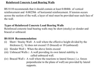 Reinforced Concrete Load Bearing Walls
BS 8110 recommends that it should contain at least 0.004bh of vertical
reinforcement and 0.0025bh of horizontal reinforcement. If tension occurs
across the section of the wall, a layer of steel must be provided near each face of
the wall.
Types of Reinforced Concrete Load Bearing Walls
Reinforced concrete load bearing walls may be short (stocky) or slender and
braced or unbraced.
BS 8110 Recommendation:
(i) Short / Stocky Wall: A wall where the effective height divided by the
thickness (le / h) does not exceed 15 (braced) or 10 (unbraced)
(ii) Slender Wall : When the above limits exceed
(iii) Unbraced Walls : A wall providing its own lateral stability is
called unbraced wall.
(iv) Braced Wall : A wall where the reactions to lateral forces ( i.e. forces
perpendicular to the plane of wall) are provided by lateral
supports.
 