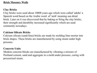 Brick Masonry Walls
Clay Bricks
Clay bricks were used about 10000 years ago which were called ‘adobe’ a
Spanish word based on the Arabic word of ‘atob’ meaning sun dried
brick. Later on it was discovered that by baking or firing the clay bricks,
their strength and durability increased significantly which are used
commonly nowadays.
Calcium Silicate Bricks
Calcium silicate (sand-lime) bricks are made by molding lime mortar into
brick shapes. These bricks are manufactured by using steam under high
pressure.
Concrete Units
Modern concrete blocks are manufactured by vibrating a mixture of
Portland cement, sand and aggregate in a mold under pressure, curing with
pressurized steam.
 
